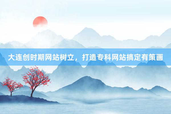 大连创时期网站树立，打造专科网站搞定有策画