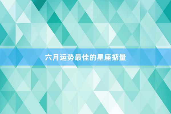 六月运势最佳的星座掂量