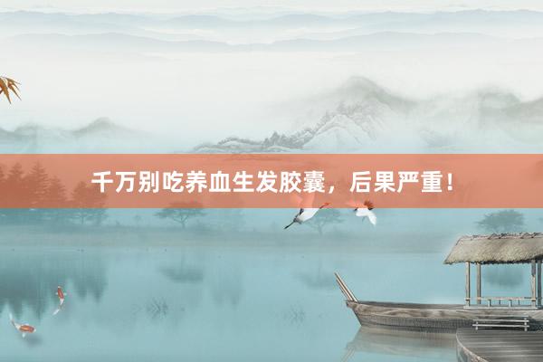 千万别吃养血生发胶囊，后果严重！