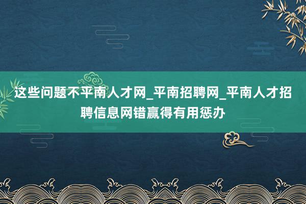 这些问题不平南人才网_平南招聘网_平南人才招聘信息网错赢得有用惩办