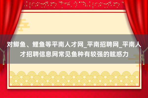对鲫鱼、鲤鱼等平南人才网_平南招聘网_平南人才招聘信息网常见鱼种有较强的眩惑力