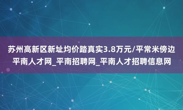 苏州高新区新址均价踏真实3.8万元/平常米傍边平南人才网_平南招聘网_平南人才招聘信息网