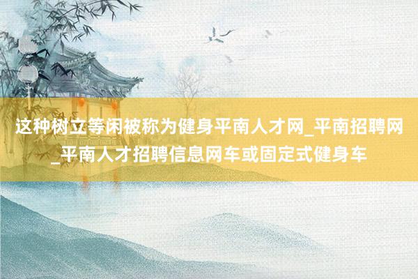 这种树立等闲被称为健身平南人才网_平南招聘网_平南人才招聘信息网车或固定式健身车