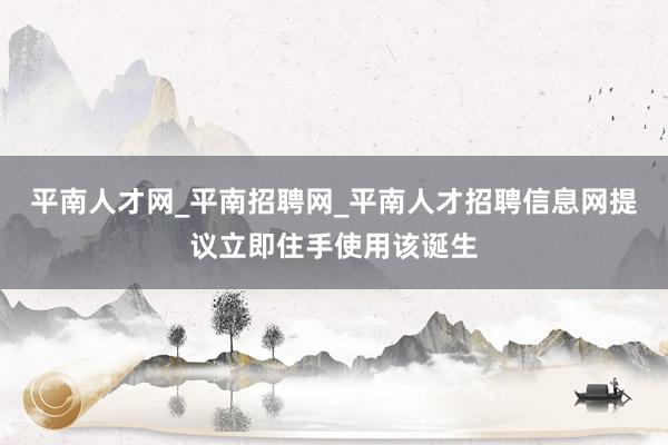 平南人才网_平南招聘网_平南人才招聘信息网提议立即住手使用该诞生